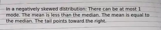 In a negatively skewed distribution: There can be at most 1 mode. The mean is <a href='https://www.questionai.com/knowledge/k7BtlYpAMX-less-than' class='anchor-knowledge'>less than</a> the median. The mean is equal to the median. The tail points toward the right.