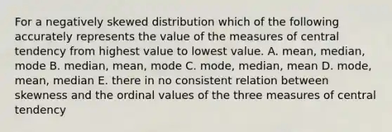 For a negatively skewed distribution which of the following accurately represents the value of the <a href='https://www.questionai.com/knowledge/k4kJzM7ioj-measures-of-central-tendency' class='anchor-knowledge'>measures of central tendency</a> from highest value to lowest value. A. mean, median, mode B. median, mean, mode C. mode, median, mean D. mode, mean, median E. there in no consistent relation between skewness and the ordinal values of the three measures of central tendency