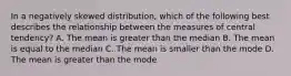 In a negatively skewed distribution, which of the following best describes the relationship between the measures of central tendency? A. The mean is greater than the median B. The mean is equal to the median C. The mean is smaller than the mode D. The mean is greater than the mode