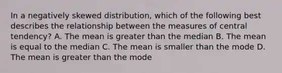 In a negatively skewed distribution, which of the following best describes the relationship between the measures of central tendency? A. The mean is greater than the median B. The mean is equal to the median C. The mean is smaller than the mode D. The mean is greater than the mode