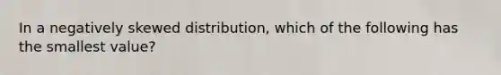 In a negatively skewed distribution, which of the following has the smallest value?