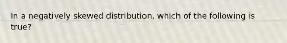 In a negatively skewed distribution, which of the following is true?