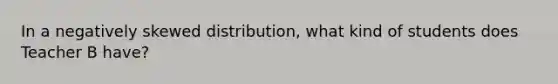 In a negatively skewed distribution, what kind of students does Teacher B have?