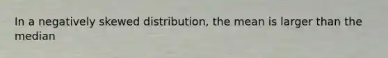 In a negatively skewed distribution, the mean is larger than the median