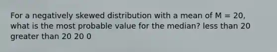 For a negatively skewed distribution with a mean of M = 20, what is the most probable value for the median?​ ​<a href='https://www.questionai.com/knowledge/k7BtlYpAMX-less-than' class='anchor-knowledge'>less than</a> 20 ​<a href='https://www.questionai.com/knowledge/ktgHnBD4o3-greater-than' class='anchor-knowledge'>greater than</a> 20 ​20 ​0