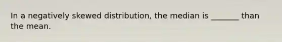 In a negatively skewed distribution, the median is _______ than the mean.