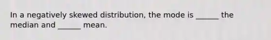 In a negatively skewed distribution, the mode is ______ the median and ______ mean.