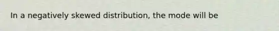 In a negatively skewed distribution, the mode will be