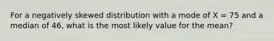 For a negatively skewed distribution with a mode of X = 75 and a median of 46, what is the most likely value for the mean?