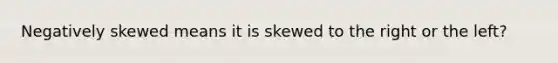 Negatively skewed means it is skewed to the right or the left?