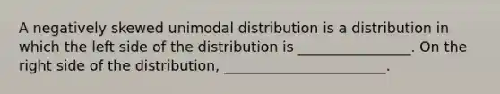 A negatively skewed unimodal distribution is a distribution in which the left side of the distribution is ________________. On the right side of the distribution, _______________________.