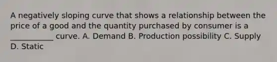 A negatively sloping curve that shows a relationship between the price of a good and the quantity purchased by consumer is a ___________ curve. A. Demand B. Production possibility C. Supply D. Static