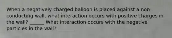 When a negatively-charged balloon is placed against a non-conducting wall, what interaction occurs with positive charges in the wall? ______ What interaction occurs with the negative particles in the wall? _______