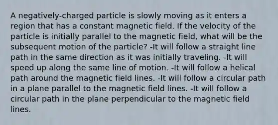 A negatively-charged particle is slowly moving as it enters a region that has a constant magnetic field. If the velocity of the particle is initially parallel to the magnetic field, what will be the subsequent motion of the particle? -It will follow a straight line path in the same direction as it was initially traveling. -It will speed up along the same line of motion. -It will follow a helical path around the magnetic field lines. -It will follow a circular path in a plane parallel to the magnetic field lines. -It will follow a circular path in the plane perpendicular to the magnetic field lines.