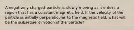 A negatively-charged particle is slowly moving as it enters a region that has a constant magnetic field. If the velocity of the particle is initially perpendicular to the magnetic field, what will be the subsequent motion of the particle?