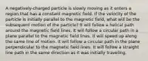 A negatively-charged particle is slowly moving as it enters a region that has a constant magnetic field. If the velocity of the particle is initially parallel to the magnetic field, what will be the subsequent motion of the particle? It will follow a helical path around the magnetic field lines. It will follow a circular path in a plane parallel to the magnetic field lines. It will speed up along the same line of motion. It will follow a circular path in the plane perpendicular to the magnetic field lines. It will follow a straight line path in the same direction as it was initially traveling.