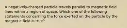 A negatively-charged particle travels parallel to magnetic field lines within a region of space. Which one of the following statements concerning the force exerted on the particle by the magnetic field is true?