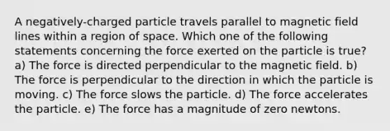 A negatively-charged particle travels parallel to magnetic field lines within a region of space. Which one of the following statements concerning the force exerted on the particle is true? a) The force is directed perpendicular to the magnetic field. b) The force is perpendicular to the direction in which the particle is moving. c) The force slows the particle. d) The force accelerates the particle. e) The force has a magnitude of zero newtons.