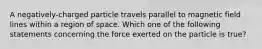 A negatively-charged particle travels parallel to magnetic field lines within a region of space. Which one of the following statements concerning the force exerted on the particle is true?