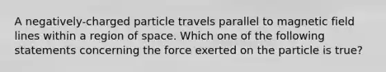 A negatively-charged particle travels parallel to magnetic field lines within a region of space. Which one of the following statements concerning the force exerted on the particle is true?