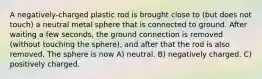 A negatively-charged plastic rod is brought close to (but does not touch) a neutral metal sphere that is connected to ground. After waiting a few seconds, the ground connection is removed (without touching the sphere), and after that the rod is also removed. The sphere is now A) neutral. B) negatively charged. C) positively charged.