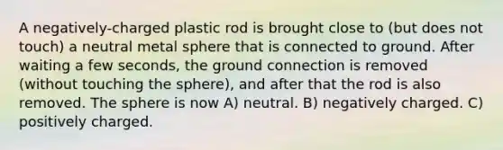 A negatively-charged plastic rod is brought close to (but does not touch) a neutral metal sphere that is connected to ground. After waiting a few seconds, the ground connection is removed (without touching the sphere), and after that the rod is also removed. The sphere is now A) neutral. B) negatively charged. C) positively charged.