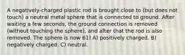 A negatively-charged plastic rod is brought close to (but does not touch) a neutral metal sphere that is connected to ground. After waiting a few seconds, the ground connection is removed (without touching the sphere), and after that the rod is also removed. The sphere is now 61) A) positively charged. B) negatively charged. C) neutral.