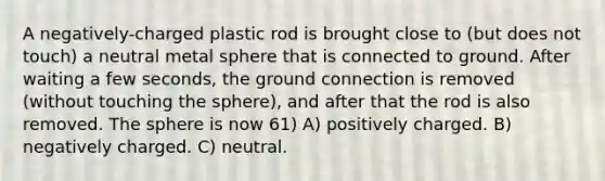 A negatively-charged plastic rod is brought close to (but does not touch) a neutral metal sphere that is connected to ground. After waiting a few seconds, the ground connection is removed (without touching the sphere), and after that the rod is also removed. The sphere is now 61) A) positively charged. B) negatively charged. C) neutral.