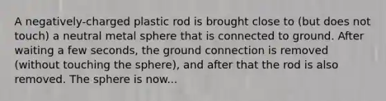 A negatively-charged plastic rod is brought close to (but does not touch) a neutral metal sphere that is connected to ground. After waiting a few seconds, the ground connection is removed (without touching the sphere), and after that the rod is also removed. The sphere is now...