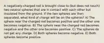 A negatively-charged rod is brought close to (but does not touch) two neutral spheres that are in contact with each other but insulated from the ground. If the two spheres are then separated, what kind of charge will be on the spheres? A) The sphere near the charged rod becomes positive and the other one becomes negative. B) The sphere near the charged rod becomes negative and the other one becomes positive. C) The spheres do not get any charge. D) Both spheres become negative. E) Both spheres become positive.