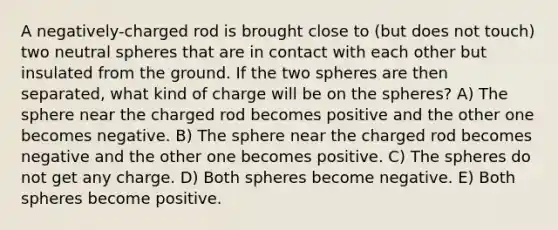 A negatively-charged rod is brought close to (but does not touch) two neutral spheres that are in contact with each other but insulated from the ground. If the two spheres are then separated, what kind of charge will be on the spheres? A) The sphere near the charged rod becomes positive and the other one becomes negative. B) The sphere near the charged rod becomes negative and the other one becomes positive. C) The spheres do not get any charge. D) Both spheres become negative. E) Both spheres become positive.