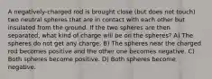 A negatively-charged rod is brought close (but does not touch) two neutral spheres that are in contact with each other but insulated from the ground. If the two spheres are then separated, what kind of charge will be on the spheres? A) The spheres do not get any charge. B) The spheres near the charged rod becomes positive and the other one becomes negative. C) Both spheres become positive. D) Both spheres become negative.