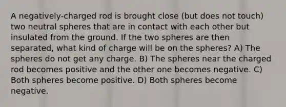 A negatively-charged rod is brought close (but does not touch) two neutral spheres that are in contact with each other but insulated from the ground. If the two spheres are then separated, what kind of charge will be on the spheres? A) The spheres do not get any charge. B) The spheres near the charged rod becomes positive and the other one becomes negative. C) Both spheres become positive. D) Both spheres become negative.