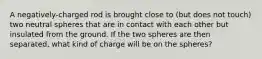 A negatively-charged rod is brought close to (but does not touch) two neutral spheres that are in contact with each other but insulated from the ground. If the two spheres are then separated, what kind of charge will be on the spheres?