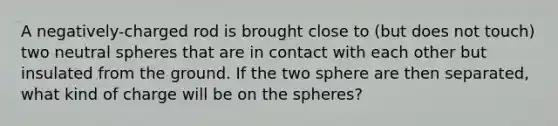 A negatively-charged rod is brought close to (but does not touch) two neutral spheres that are in contact with each other but insulated from the ground. If the two sphere are then separated, what kind of charge will be on the spheres?