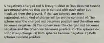 A negatively-charged rod is brought close to (but does not touch) two neutral spheres that are in contact with each other but insulated from the ground. If the two spheres are then separated, what kind of charge will be on the spheres? A) The sphere near the charged rod becomes positive and the other one becomes negative. B) The sphere near the charged rod becomes negative and the other one becomes positive. C) The spheres do not get any charge. D) Both spheres become negative. E) Both spheres become positive