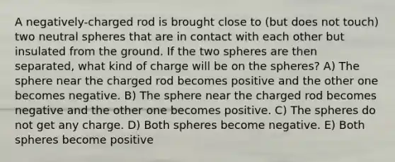 A negatively-charged rod is brought close to (but does not touch) two neutral spheres that are in contact with each other but insulated from the ground. If the two spheres are then separated, what kind of charge will be on the spheres? A) The sphere near the charged rod becomes positive and the other one becomes negative. B) The sphere near the charged rod becomes negative and the other one becomes positive. C) The spheres do not get any charge. D) Both spheres become negative. E) Both spheres become positive