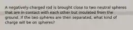 A negatively-charged rod is brought close to two neutral spheres that are in contact with each other but insulated from the ground. If the two spheres are then separated, what kind of charge will be on spheres?