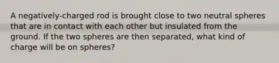 A negatively-charged rod is brought close to two neutral spheres that are in contact with each other but insulated from the ground. If the two spheres are then separated, what kind of charge will be on spheres?