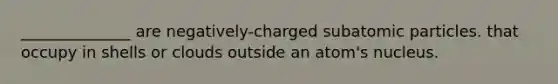 ______________ are negatively-charged subatomic particles. that occupy in shells or clouds outside an atom's nucleus.