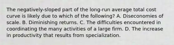 The negatively-sloped part of the long-run average total cost curve is likely due to which of the following? A. Diseconomies of scale. B. Diminishing returns. C. The difficulties encountered in coordinating the many activities of a large firm. D. The increase in productivity that results from specialization.