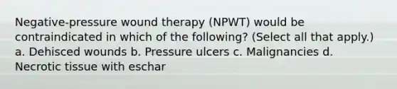 Negative-pressure wound therapy (NPWT) would be contraindicated in which of the following? (Select all that apply.) a. Dehisced wounds b. Pressure ulcers c. Malignancies d. Necrotic tissue with eschar