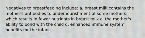 Negatives to breastfeeding include: a. breast milk contains the mother's antibodies b. undernourishment of some mothers, which results in fewer nutrients in breast milk c. the mother's ability to bond with the child d. enhanced immune system benefits for the infant