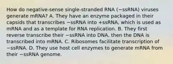 How do negative-sense single-stranded RNA (−ssRNA) viruses generate mRNA? A. They have an enzyme packaged in their capsids that transcribes −ssRNA into +ssRNA, which is used as mRNA and as a template for RNA replication. B. They first reverse transcribe their −ssRNA into DNA, then the DNA is transcribed into mRNA. C. Ribosomes facilitate transcription of −ssRNA. D. They use host cell enzymes to generate mRNA from their −ssRNA genome.