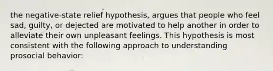 the negative-state relief hypothesis, argues that people who feel sad, guilty, or dejected are motivated to help another in order to alleviate their own unpleasant feelings. This hypothesis is most consistent with the following approach to understanding prosocial behavior: