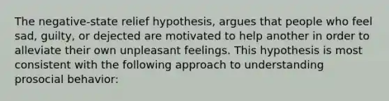 The negative-state relief hypothesis, argues that people who feel sad, guilty, or dejected are motivated to help another in order to alleviate their own unpleasant feelings. This hypothesis is most consistent with the following approach to understanding prosocial behavior: