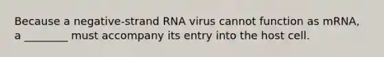 Because a negative-strand RNA virus cannot function as mRNA, a ________ must accompany its entry into the host cell.