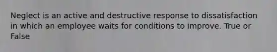 Neglect is an active and destructive response to dissatisfaction in which an employee waits for conditions to improve. True or False