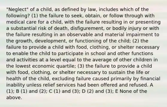 "Neglect" of a child, as defined by law, includes which of the following? (1) the failure to seek, obtain, or follow through with medical care for a child, with the failure resulting in or presenting a substantial risk of death, disfigurement, or bodily injury or with the failure resulting in an observable and material impairment to the growth, development, or functioning of the child; (2) the failure to provide a child with food, clothing, or shelter necessary to enable the child to participate in school and other functions and activities at a level equal to the average of other children in the lowest economic quartile; (3) the failure to provide a child with food, clothing, or shelter necessary to sustain the life or health of the child, excluding failure caused primarily by financial inability unless relief services had been offered and refused. A (1); B (1) and (2); C (1) and (3); D (2) and (3); E None of the above.