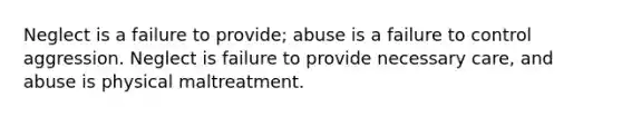 Neglect is a failure to provide; abuse is a failure to control aggression. Neglect is failure to provide necessary care, and abuse is physical maltreatment.